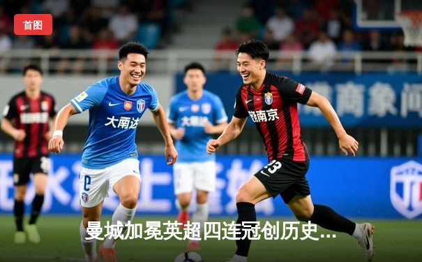 曼城加冕英超四连冠创历史 末轮逆转西汉姆彰显王者风范