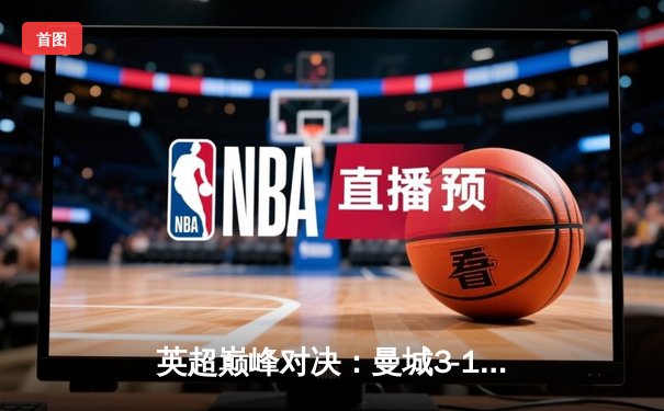 英超巅峰对决：曼城3-1逆转曼联，哈兰德双响锁定胜局