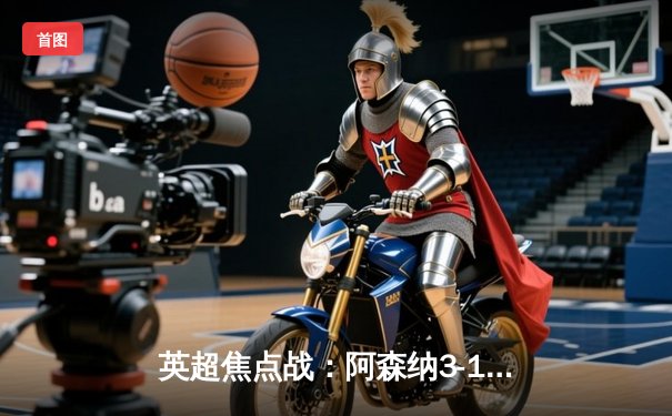 英超焦点战：阿森纳3-1逆转曼联，萨卡传射建功，拉什福德破门难救主